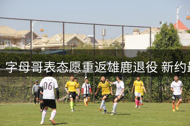 字母哥表态愿重返雄鹿退役 新约最高可达2.75亿
