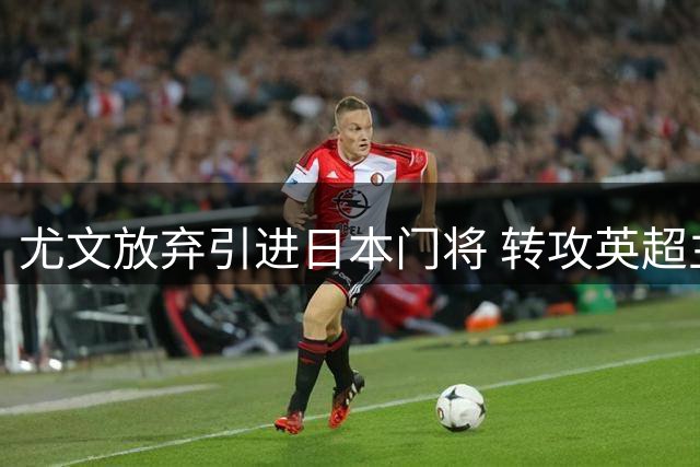 尤文放弃引进日本门将 转攻英超主力维卡里奥