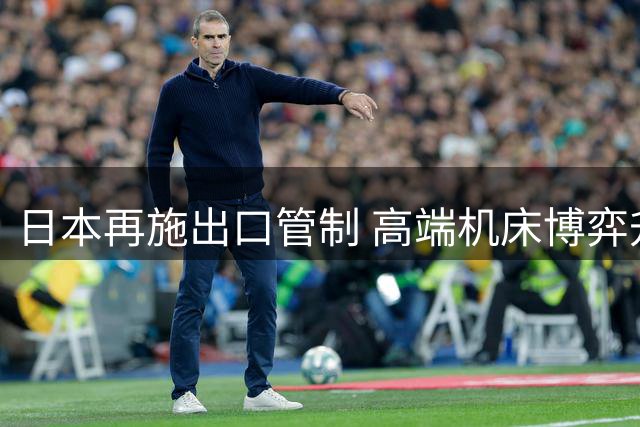 日本再施出口管制 高端机床博弈升级