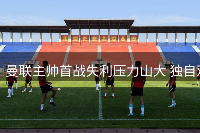 曼联主帅首战失利压力山大 独自观战青年队求转机