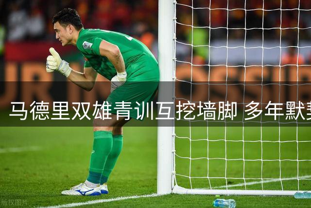 马德里双雄青训互挖墙脚 多年默契协议恐将终止