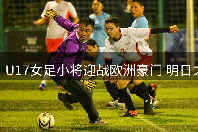 U17女足小将迎战欧洲豪门 明日之星杯揭幕战对阵皇马